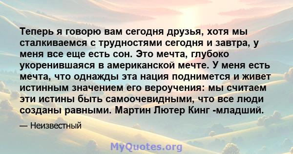 Теперь я говорю вам сегодня друзья, хотя мы сталкиваемся с трудностями сегодня и завтра, у меня все еще есть сон. Это мечта, глубоко укоренившаяся в американской мечте. У меня есть мечта, что однажды эта нация