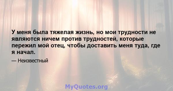 У меня была тяжелая жизнь, но мои трудности не являются ничем против трудностей, которые пережил мой отец, чтобы доставить меня туда, где я начал.