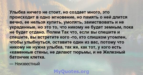 Улыбка ничего не стоит, но создает много, это происходит в одно мгновение, но память о ней длится вечно, ее нельзя купить, умолять, заимствовать и не украденные, но это то, что никому не будет земным, пока не будет