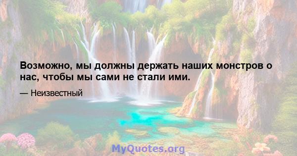 Возможно, мы должны держать наших монстров о нас, чтобы мы сами не стали ими.