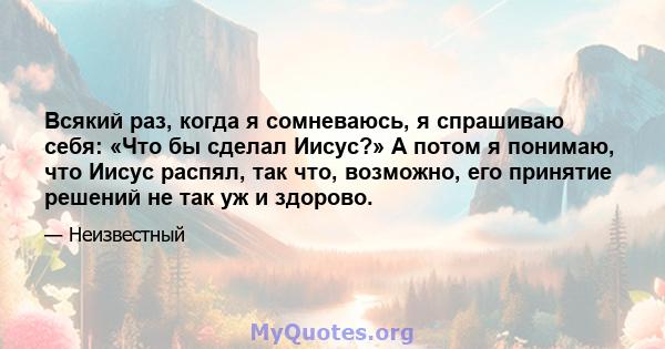 Всякий раз, когда я сомневаюсь, я спрашиваю себя: «Что бы сделал Иисус?» А потом я понимаю, что Иисус распял, так что, возможно, его принятие решений не так уж и здорово.