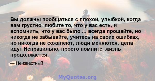 Вы должны пообщаться с плохой, улыбкой, когда вам грустно, любите то, что у вас есть, и вспомнить, что у вас было ... всегда прощайте, но никогда не забывайте, учитесь на своих ошибках, но никогда не сожалеют, люди