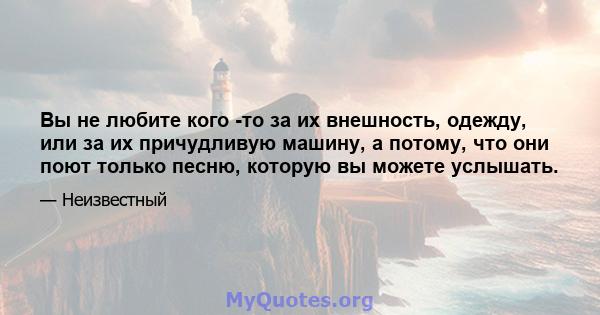 Вы не любите кого -то за их внешность, одежду, или за их причудливую машину, а потому, что они поют только песню, которую вы можете услышать.