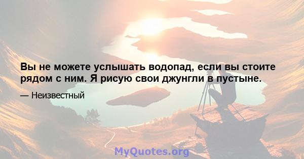 Вы не можете услышать водопад, если вы стоите рядом с ним. Я рисую свои джунгли в пустыне.