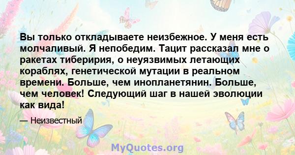 Вы только откладываете неизбежное. У меня есть молчаливый. Я непобедим. Тацит рассказал мне о ракетах тиберирия, о неуязвимых летающих кораблях, генетической мутации в реальном времени. Больше, чем инопланетянин.