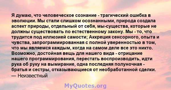 Я думаю, что человеческое сознание - трагический ошибка в эволюции. Мы стали слишком осознанными, природа создала аспект природы, отдельный от себя, мы-существа, которые не должны существовать по естественному закону.