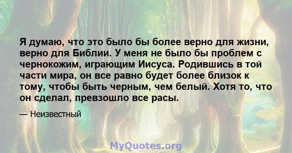 Я думаю, что это было бы более верно для жизни, верно для Библии. У меня не было бы проблем с чернокожим, играющим Иисуса. Родившись в той части мира, он все равно будет более близок к тому, чтобы быть черным, чем