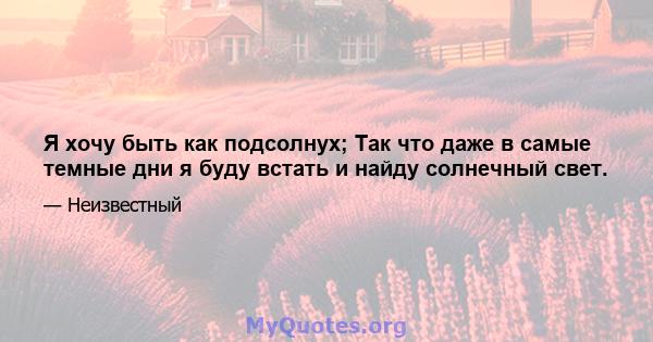 Я хочу быть как подсолнух; Так что даже в самые темные дни я буду встать и найду солнечный свет.