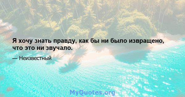 Я хочу знать правду, как бы ни было извращено, что это ни звучало.