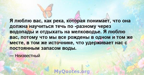 Я люблю вас, как река, которая понимает, что она должна научиться течь по -разному через водопады и отдыхать на мелководье. Я люблю вас, потому что мы все рождены в одном и том же месте, в том же источнике, что