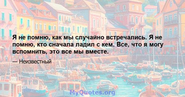 Я не помню, как мы случайно встречались. Я не помню, кто сначала ладил с кем. Все, что я могу вспомнить, это все мы вместе.