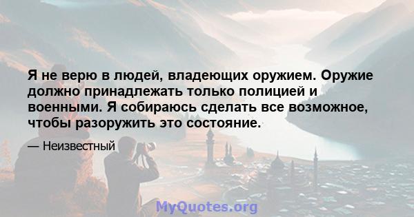 Я не верю в людей, владеющих оружием. Оружие должно принадлежать только полицией и военными. Я собираюсь сделать все возможное, чтобы разоружить это состояние.