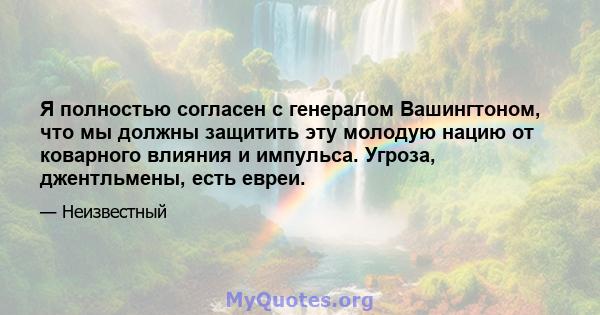 Я полностью согласен с генералом Вашингтоном, что мы должны защитить эту молодую нацию от коварного влияния и импульса. Угроза, джентльмены, есть евреи.