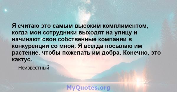 Я считаю это самым высоким комплиментом, когда мои сотрудники выходят на улицу и начинают свои собственные компании в конкуренции со мной. Я всегда посылаю им растение, чтобы пожелать им добра. Конечно, это кактус.