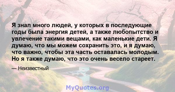 Я знал много людей, у которых в последующие годы была энергия детей, а также любопытство и увлечение такими вещами, как маленькие дети. Я думаю, что мы можем сохранить это, и я думаю, что важно, чтобы эта часть