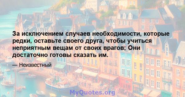 За исключением случаев необходимости, которые редки, оставьте своего друга, чтобы учиться неприятным вещам от своих врагов; Они достаточно готовы сказать им.