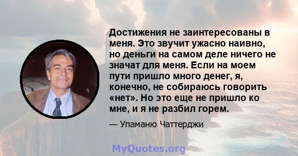 Достижения не заинтересованы в меня. Это звучит ужасно наивно, но деньги на самом деле ничего не значат для меня. Если на моем пути пришло много денег, я, конечно, не собираюсь говорить «нет». Но это еще не пришло ко