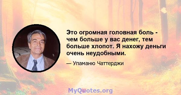 Это огромная головная боль - чем больше у вас денег, тем больше хлопот. Я нахожу деньги очень неудобными.