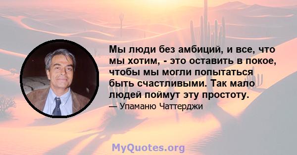 Мы люди без амбиций, и все, что мы хотим, - это оставить в покое, чтобы мы могли попытаться быть счастливыми. Так мало людей поймут эту простоту.