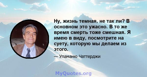 Ну, жизнь темная, не так ли? В основном это ужасно. В то же время смерть тоже смешная. Я имею в виду, посмотрите на суету, которую мы делаем из этого.