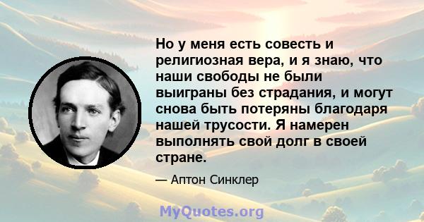 Но у меня есть совесть и религиозная вера, и я знаю, что наши свободы не были выиграны без страдания, и могут снова быть потеряны благодаря нашей трусости. Я намерен выполнять свой долг в своей стране.