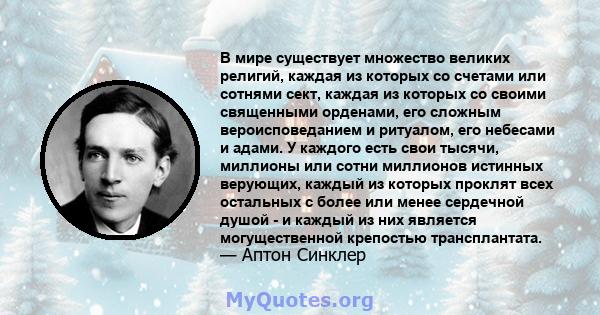 В мире существует множество великих религий, каждая из которых со счетами или сотнями сект, каждая из которых со своими священными орденами, его сложным вероисповеданием и ритуалом, его небесами и адами. У каждого есть