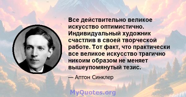 Все действительно великое искусство оптимистично. Индивидуальный художник счастлив в своей творческой работе. Тот факт, что практически все великое искусство трагично никоим образом не меняет вышеупомянутый тезис.