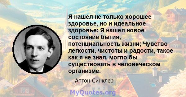 Я нашел не только хорошее здоровье, но и идеальное здоровье; Я нашел новое состояние бытия, потенциальность жизни; Чувство легкости, чистоты и радости, такое как я не знал, могло бы существовать в человеческом организме.