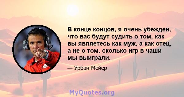 В конце концов, я очень убежден, что вас будут судить о том, как вы являетесь как муж, а как отец, а не о том, сколько игр в чаши мы выиграли.