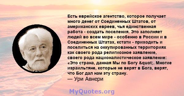 Есть еврейское агентство, которое получает много денег от Соединенных Штатов, от американских евреев, чья единственная работа - создать поселения. Это заполняет людей во всем мире - особенно в России и в Соединенных