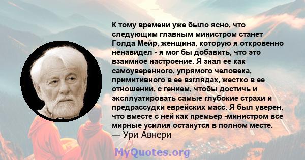 К тому времени уже было ясно, что следующим главным министром станет Голда Мейр, женщина, которую я откровенно ненавидел - я мог бы добавить, что это взаимное настроение. Я знал ее как самоуверенного, упрямого человека, 