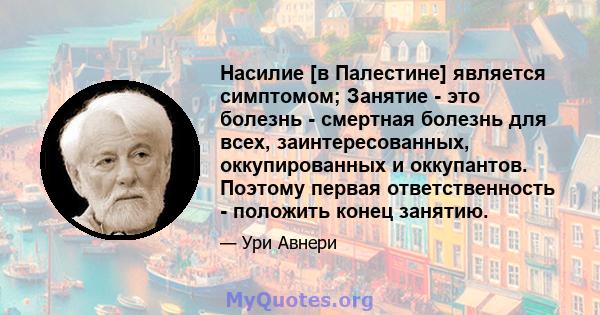 Насилие [в Палестине] является симптомом; Занятие - это болезнь - смертная болезнь для всех, заинтересованных, оккупированных и оккупантов. Поэтому первая ответственность - положить конец занятию.