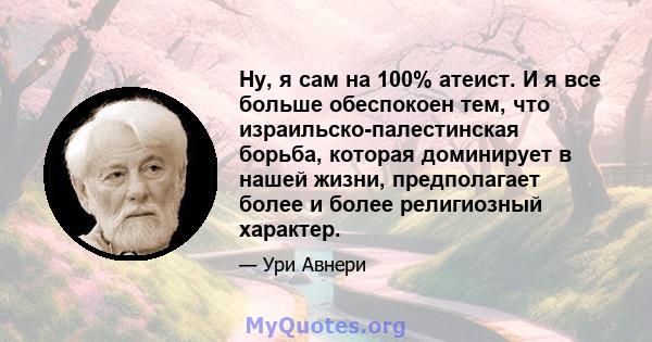 Ну, я сам на 100% атеист. И я все больше обеспокоен тем, что израильско-палестинская борьба, которая доминирует в нашей жизни, предполагает более и более религиозный характер.