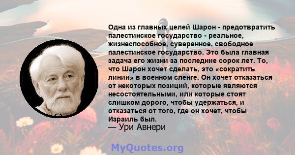 Одна из главных целей Шарон - предотвратить палестинское государство - реальное, жизнеспособное, суверенное, свободное палестинское государство. Это была главная задача его жизни за последние сорок лет. То, что Шарон