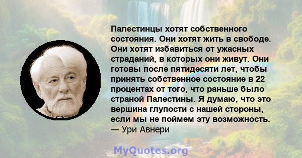 Палестинцы хотят собственного состояния. Они хотят жить в свободе. Они хотят избавиться от ужасных страданий, в которых они живут. Они готовы после пятидесяти лет, чтобы принять собственное состояние в 22 процентах от