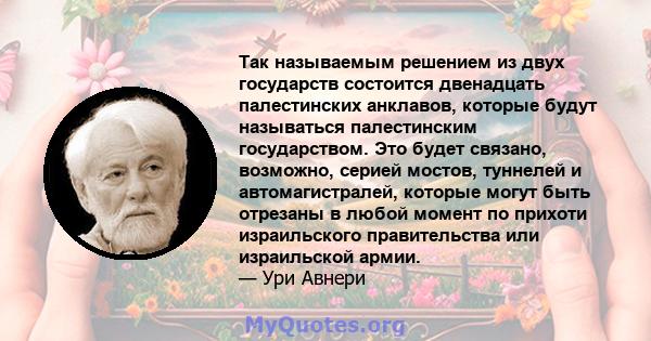 Так называемым решением из двух государств состоится двенадцать палестинских анклавов, которые будут называться палестинским государством. Это будет связано, возможно, серией мостов, туннелей и автомагистралей, которые