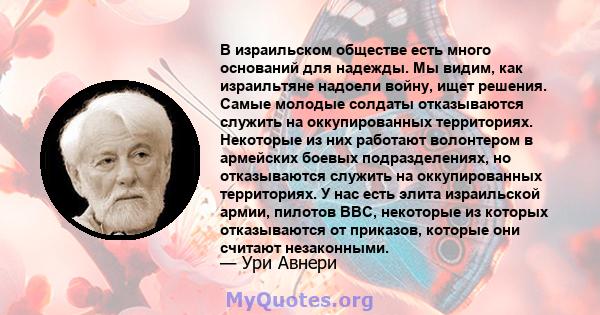 В израильском обществе есть много оснований для надежды. Мы видим, как израильтяне надоели войну, ищет решения. Самые молодые солдаты отказываются служить на оккупированных территориях. Некоторые из них работают