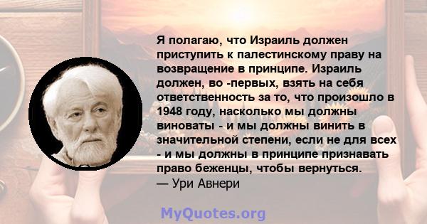 Я полагаю, что Израиль должен приступить к палестинскому праву на возвращение в принципе. Израиль должен, во -первых, взять на себя ответственность за то, что произошло в 1948 году, насколько мы должны виноваты - и мы