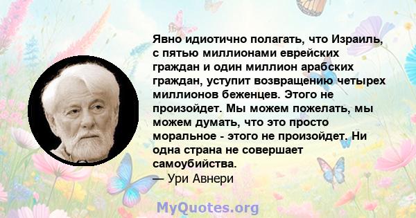 Явно идиотично полагать, что Израиль, с пятью миллионами еврейских граждан и один миллион арабских граждан, уступит возвращению четырех миллионов беженцев. Этого не произойдет. Мы можем пожелать, мы можем думать, что