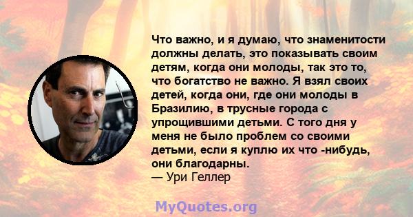 Что важно, и я думаю, что знаменитости должны делать, это показывать своим детям, когда они молоды, так это то, что богатство не важно. Я взял своих детей, когда они, где они молоды в Бразилию, в трусные города с