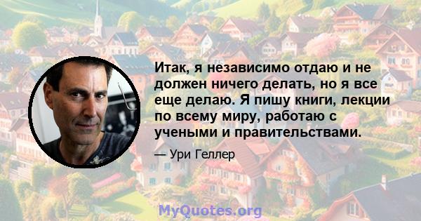 Итак, я независимо отдаю и не должен ничего делать, но я все еще делаю. Я пишу книги, лекции по всему миру, работаю с учеными и правительствами.