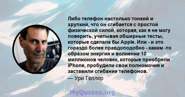 Либо телефон настолько тонкий и хрупкий, что он сгибается с простой физической силой, которая, как я не могу поверить, учитывая обширные тесты, которые сделала бы Apple. Или - и это гораздо более правдоподобно - каким