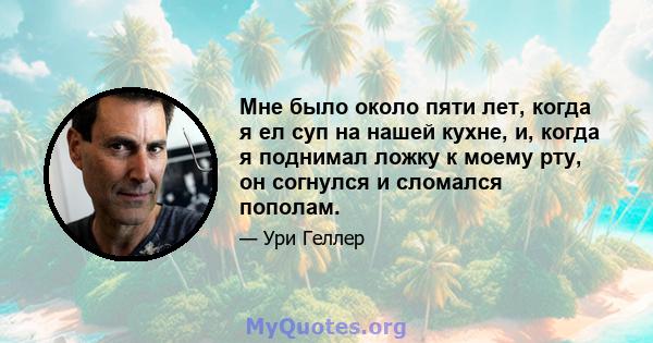 Мне было около пяти лет, когда я ел суп на нашей кухне, и, когда я поднимал ложку к моему рту, он согнулся и сломался пополам.