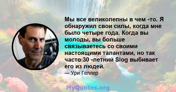 Мы все великолепны в чем -то. Я обнаружил свои силы, когда мне было четыре года. Когда вы молоды, вы больше связываетесь со своими настоящими талантами, но так часто 30 -летний Slog выбивает его из людей.