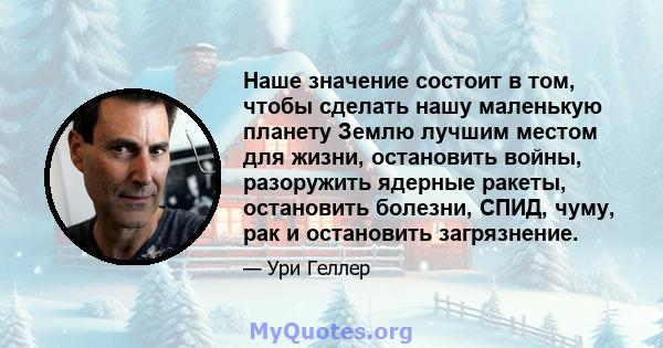 Наше значение состоит в том, чтобы сделать нашу маленькую планету Землю лучшим местом для жизни, остановить войны, разоружить ядерные ракеты, остановить болезни, СПИД, чуму, рак и остановить загрязнение.