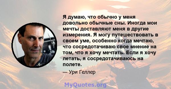 Я думаю, что обычно у меня довольно обычные сны. Иногда мои мечты доставляют меня в другие измерения. Я могу путешествовать в своем уме, особенно когда мечтаю, что сосредотачиваю свое мнение на том, что я хочу мечтать.