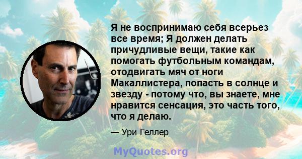 Я не воспринимаю себя всерьез все время; Я должен делать причудливые вещи, такие как помогать футбольным командам, отодвигать мяч от ноги Макаллистера, попасть в солнце и звезду - потому что, вы знаете, мне нравится