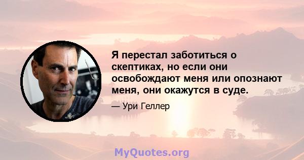 Я перестал заботиться о скептиках, но если они освобождают меня или опознают меня, они окажутся в суде.