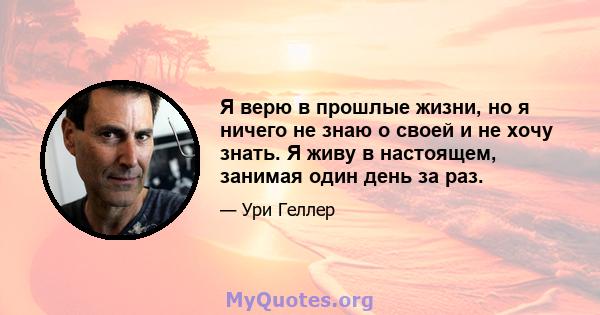 Я верю в прошлые жизни, но я ничего не знаю о своей и не хочу знать. Я живу в настоящем, занимая один день за раз.