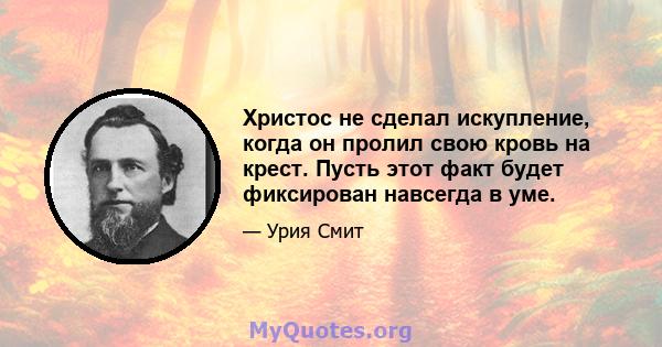 Христос не сделал искупление, когда он пролил свою кровь на крест. Пусть этот факт будет фиксирован навсегда в уме.